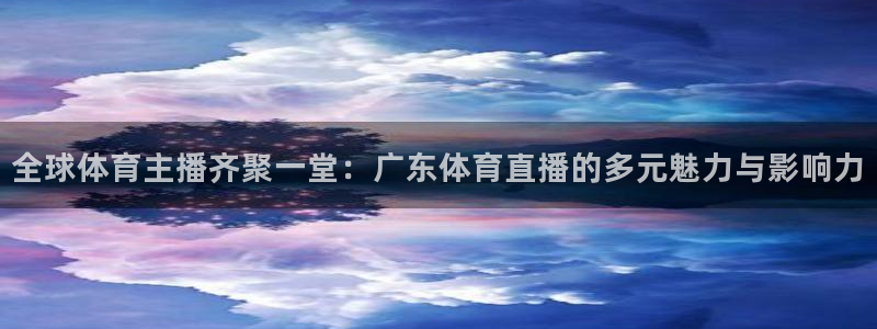 全球体育主播齐聚一堂：广东体育直播的多元魅力与影响力