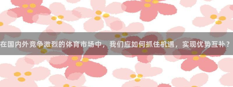 在国内外竞争激烈的体育市场中，我们应如何抓住机遇，实现优势互补？